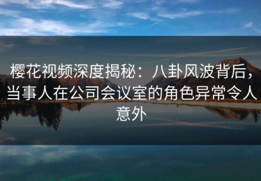 樱花视频深度揭秘：八卦风波背后，当事人在公司会议室的角色异常令人意外