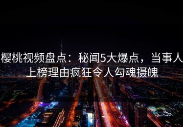 樱桃视频盘点：秘闻5大爆点，当事人上榜理由疯狂令人勾魂摄魄