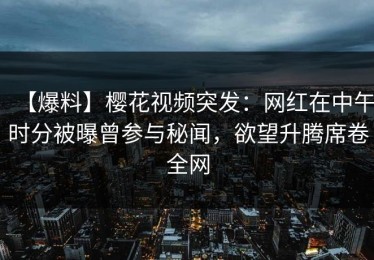 【爆料】樱花视频突发：网红在中午时分被曝曾参与秘闻，欲望升腾席卷全网