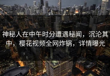 神秘人在中午时分遭遇秘闻，沉沦其中，樱花视频全网炸锅，详情曝光
