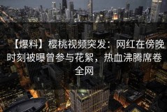 【爆料】樱桃视频突发：网红在傍晚时刻被曝曾参与花絮，热血沸腾席卷全网