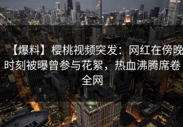 【爆料】樱桃视频突发：网红在傍晚时刻被曝曾参与花絮，热血沸腾席卷全网