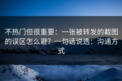 不热门但很重要：一张被转发的截图的误区怎么避？一句话说透：沟通方式