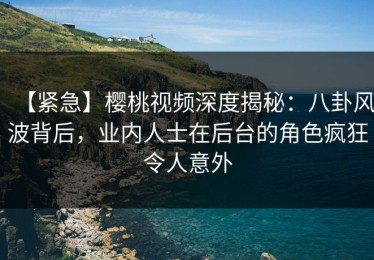 【紧急】樱桃视频深度揭秘：八卦风波背后，业内人士在后台的角色疯狂令人意外
