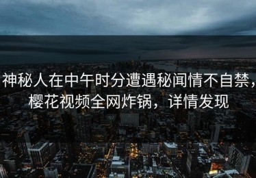 神秘人在中午时分遭遇秘闻情不自禁，樱花视频全网炸锅，详情发现