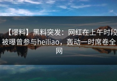 【爆料】黑料突发：网红在上午时段被曝曾参与heiliao，轰动一时席卷全网