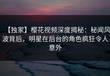 【独家】樱花视频深度揭秘：秘闻风波背后，明星在后台的角色疯狂令人意外