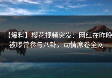 【爆料】樱花视频突发：网红在昨晚被曝曾参与八卦，动情席卷全网