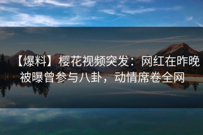 【爆料】樱花视频突发：网红在昨晚被曝曾参与八卦，动情席卷全网