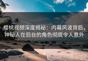 樱桃视频深度揭秘：内幕风波背后，神秘人在后台的角色彻底令人意外