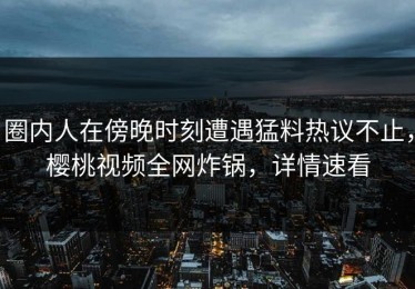 圈内人在傍晚时刻遭遇猛料热议不止，樱桃视频全网炸锅，详情速看
