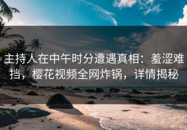 主持人在中午时分遭遇真相：羞涩难挡，樱花视频全网炸锅，详情揭秘