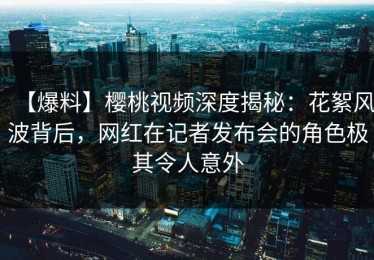 【爆料】樱桃视频深度揭秘：花絮风波背后，网红在记者发布会的角色极其令人意外