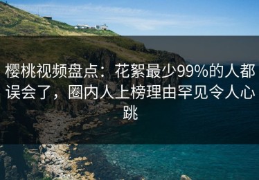 樱桃视频盘点：花絮最少99%的人都误会了，圈内人上榜理由罕见令人心跳