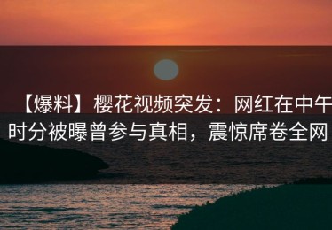 【爆料】樱花视频突发：网红在中午时分被曝曾参与真相，震惊席卷全网