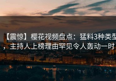 【震惊】樱花视频盘点：猛料3种类型，主持人上榜理由罕见令人轰动一时