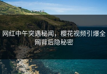 网红中午突遇秘闻，樱花视频引爆全网背后隐秘密