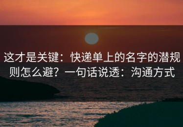 这才是关键：快递单上的名字的潜规则怎么避？一句话说透：沟通方式