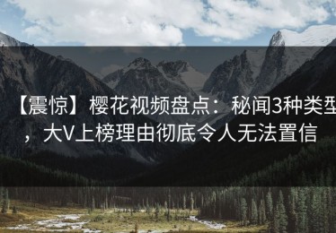 【震惊】樱花视频盘点：秘闻3种类型，大V上榜理由彻底令人无法置信