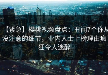 【紧急】樱桃视频盘点：丑闻7个你从没注意的细节，业内人士上榜理由疯狂令人迷醉