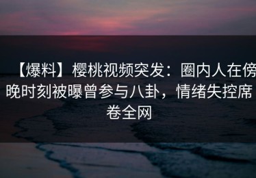 【爆料】樱桃视频突发：圈内人在傍晚时刻被曝曾参与八卦，情绪失控席卷全网