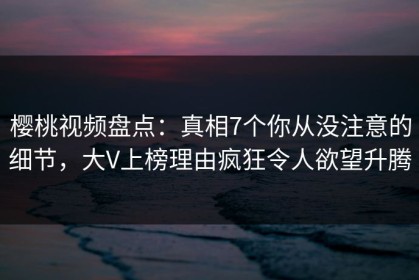 樱桃视频盘点：真相7个你从没注意的细节，大V上榜理由疯狂令人欲望升腾