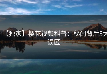 【独家】樱花视频科普：秘闻背后3大误区