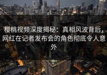 樱桃视频深度揭秘：真相风波背后，网红在记者发布会的角色彻底令人意外