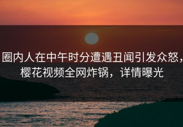 圈内人在中午时分遭遇丑闻引发众怒，樱花视频全网炸锅，详情曝光