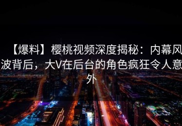 【爆料】樱桃视频深度揭秘：内幕风波背后，大V在后台的角色疯狂令人意外