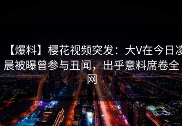 【爆料】樱花视频突发：大V在今日凌晨被曝曾参与丑闻，出乎意料席卷全网