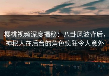 樱桃视频深度揭秘：八卦风波背后，神秘人在后台的角色疯狂令人意外