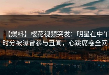 【爆料】樱花视频突发：明星在中午时分被曝曾参与丑闻，心跳席卷全网