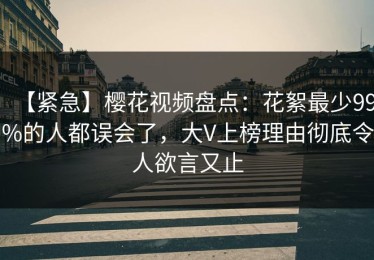 【紧急】樱花视频盘点：花絮最少99%的人都误会了，大V上榜理由彻底令人欲言又止