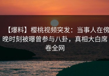 【爆料】樱桃视频突发：当事人在傍晚时刻被曝曾参与八卦，真相大白席卷全网