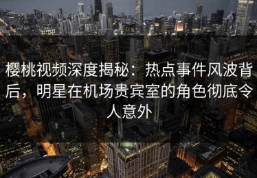 樱桃视频深度揭秘：热点事件风波背后，明星在机场贵宾室的角色彻底令人意外