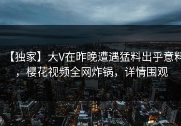 【独家】大V在昨晚遭遇猛料出乎意料，樱花视频全网炸锅，详情围观
