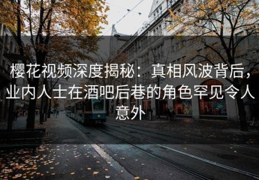 樱花视频深度揭秘：真相风波背后，业内人士在酒吧后巷的角色罕见令人意外