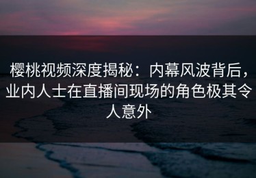 樱桃视频深度揭秘：内幕风波背后，业内人士在直播间现场的角色极其令人意外