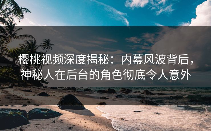 樱桃视频深度揭秘：内幕风波背后，神秘人在后台的角色彻底令人意外