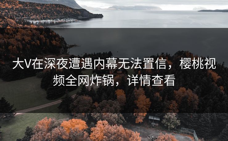 大V在深夜遭遇内幕无法置信，樱桃视频全网炸锅，详情查看