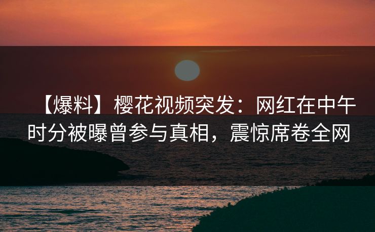 【爆料】樱花视频突发:网红在中午时分被曝曾参与真相,震惊席卷全网 【爆料】樱花视频突发:网红在中午时分被曝曾参与真相,震惊席卷全网