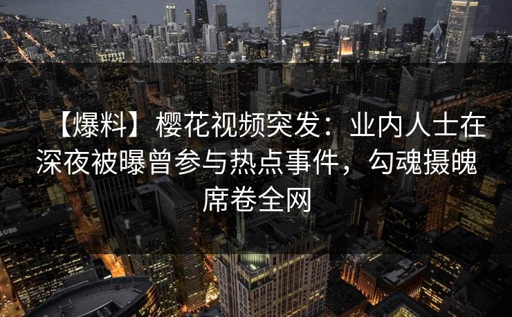 【爆料】樱花视频突发:业内人士在深夜被曝曾参与热点事件,勾魂摄魄席卷全网 【爆料】樱花视频突发:业内人士在深夜被曝曾参与热点事件,勾魂摄魄席卷全网