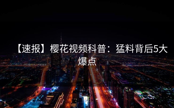 【速报】樱花视频科普:猛料背后5大爆点 【速报】樱花视频科普:猛料背后5大爆点