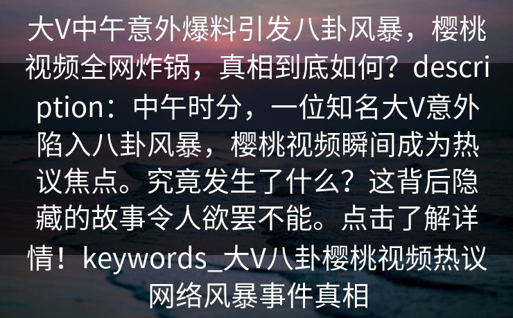 大V中午意外爆料引发八卦风暴,樱桃视频全网炸锅,真相到底如何?description:中午时分,一位知名大V意外陷入八卦风暴,樱桃视频瞬间成为热议焦点。究竟发生了什么?这背后隐藏的故事令人欲罢不能。点击了解详情!keywords_大V八卦樱桃视频热议网络风暴事件真相 大V中午意外爆料引发八卦风暴,樱桃视频全网炸锅,真相到底如何?description:中午时分,一位知名大V意外陷入八卦风暴,樱桃视频瞬间成为热议焦点。究竟发生了什么?这背后隐藏的故事令人欲罢不能。点击了解详情!keywords_大V八卦樱桃视频热议网络风暴事件真相