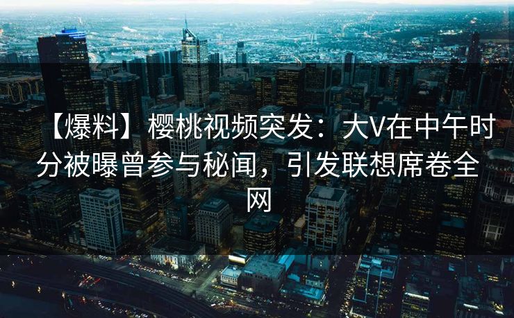 【爆料】樱桃视频突发:大V在中午时分被曝曾参与秘闻,引发联想席卷全网 【爆料】樱桃视频突发:大V在中午时分被曝曾参与秘闻,引发联想席卷全网
