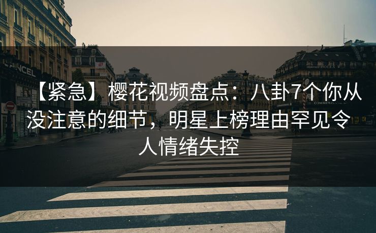 【紧急】樱花视频盘点:八卦7个你从没注意的细节,明星上榜理由罕见令人情绪失控 【紧急】樱花视频盘点:八卦7个你从没注意的细节,明星上榜理由罕见令人情绪失控