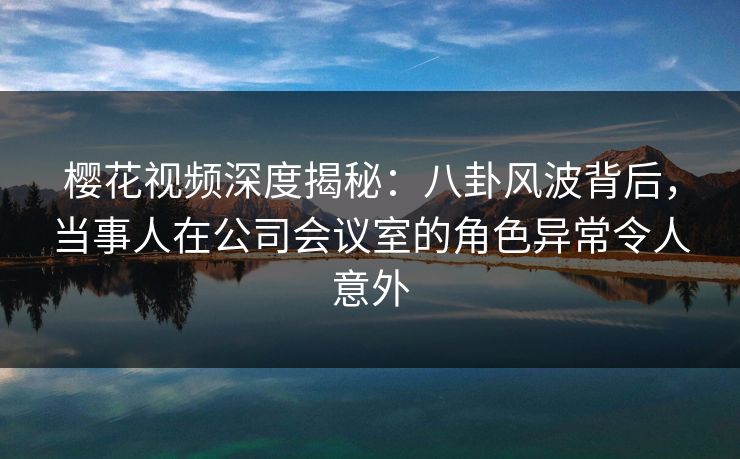 樱花视频深度揭秘:八卦风波背后,当事人在公司会议室的角色异常令人意外 樱花视频深度揭秘:八卦风波背后,当事人在公司会议室的角色异常令人意外