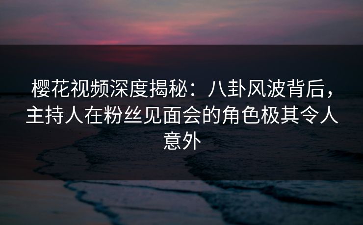 樱花视频深度揭秘：八卦风波背后，主持人在粉丝见面会的角色极其令人意外