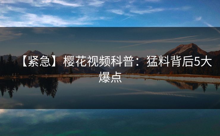 【紧急】樱花视频科普：猛料背后5大爆点